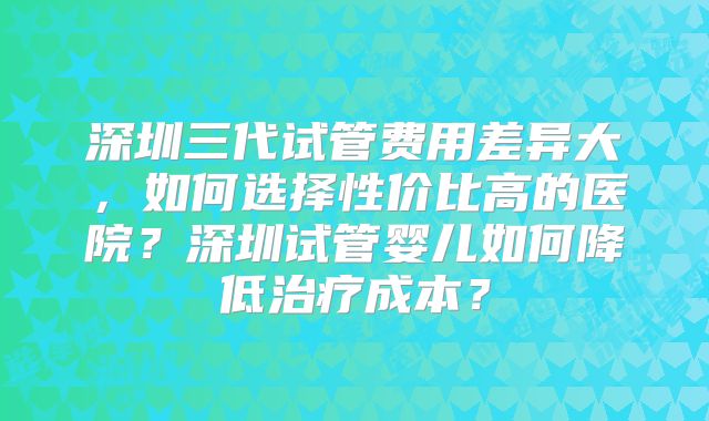 深圳三代试管费用差异大,如何选择性价比高的医院?深圳试管婴儿如何降低治疗成本?