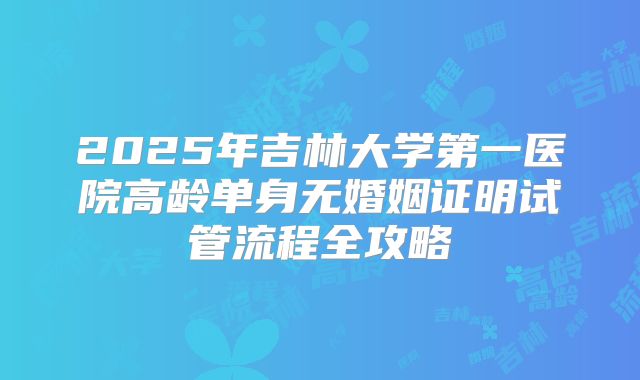 2025年吉林大学第一医院高龄单身无婚姻证明试管流程全攻略