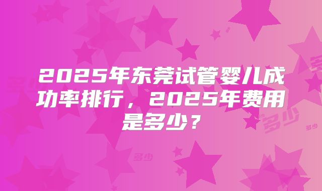 2025年东莞试管婴儿成功率排行,2025年费用是多少?