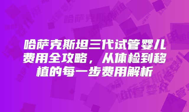 哈萨克斯坦三代试管婴儿费用全攻略,从体检到移植的每一步费用解析