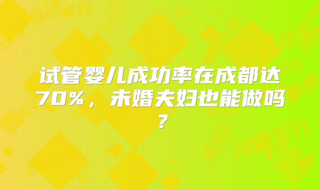试管婴儿成功率在成都达70%，未婚夫妇也能做吗？