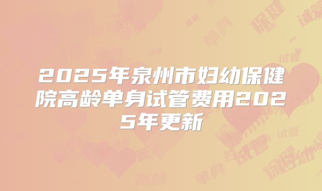 2025年泉州市妇幼保健院高龄单身试管费用2025年更新