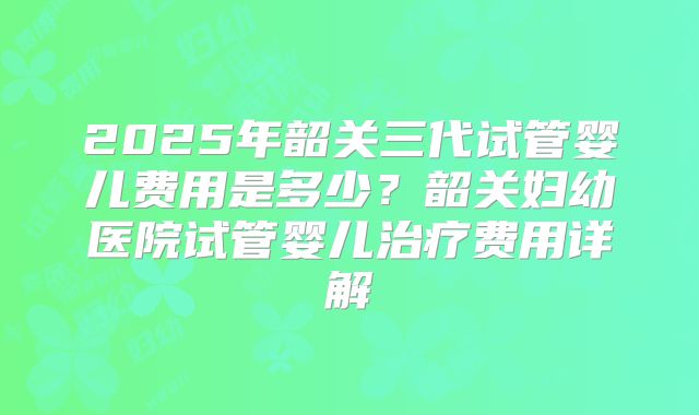2025年韶关三代试管婴儿费用是多少？韶关妇幼医院试管婴儿治疗费用详解