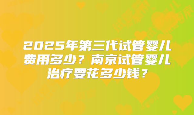 2025年第三代试管婴儿费用多少?南京试管婴儿治疗要花多少钱?