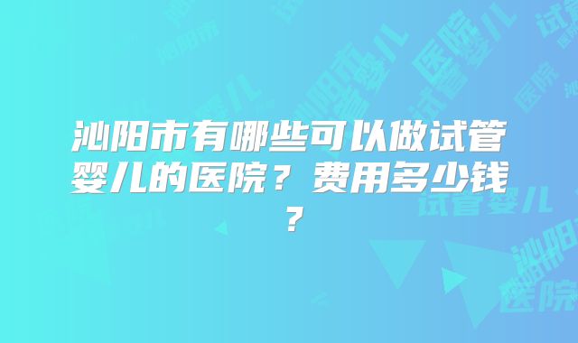 沁阳市有哪些可以做试管婴儿的医院？费用多少钱？