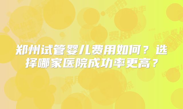 郑州试管婴儿费用如何?选择哪家医院成功率更高?