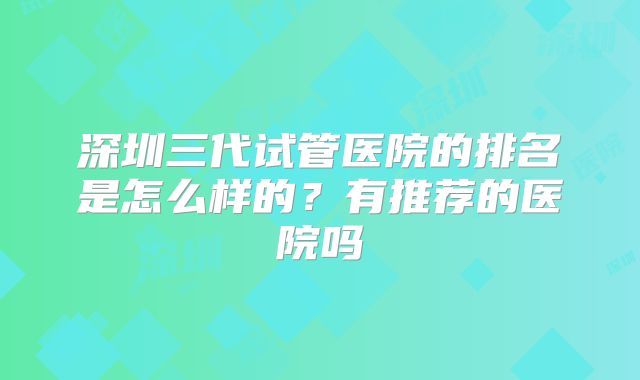 深圳三代试管医院的排名是怎么样的?有推荐的医院吗