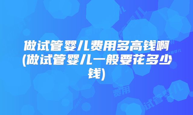 做试管婴儿费用多高钱啊(做试管婴儿一般要花多少钱)