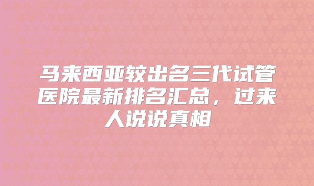 马来西亚较出名三代试管医院最新排名汇总,过来人说说真相