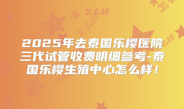 2025年去泰国乐樱医院三代试管收费明细参考-泰国乐樱生殖中心怎么样!