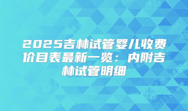 2025吉林试管婴儿收费价目表最新一览:内附吉林试管明细