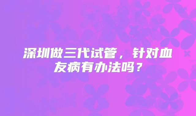 深圳做三代试管,针对血友病有办法吗?