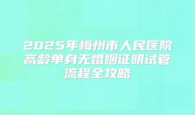 2025年梅州市人民医院高龄单身无婚姻证明试管流程全攻略