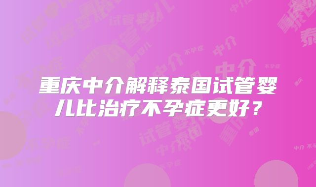 重庆中介解释泰国试管婴儿比治疗不孕症更好？