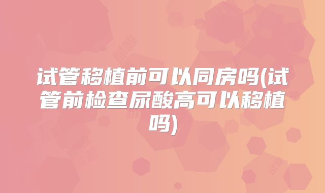 试管移植前可以同房吗(试管前检查尿酸高可以移植吗)
