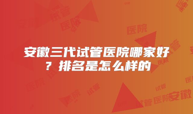 安徽三代试管医院哪家好？排名是怎么样的