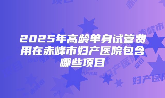 2025年高龄单身试管费用在赤峰市妇产医院包含哪些项目
