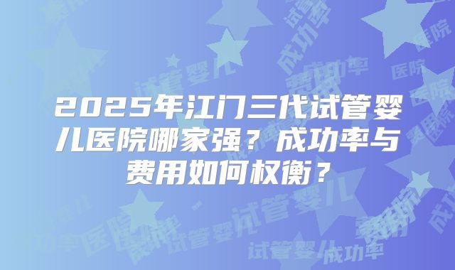2025年江门三代试管婴儿医院哪家强?成功率与费用如何权衡?