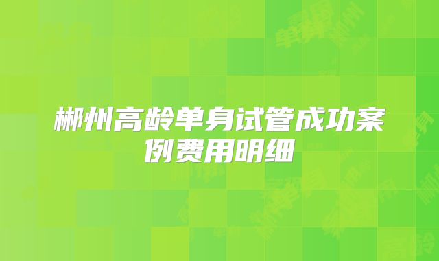 郴州高龄单身试管成功案例费用明细