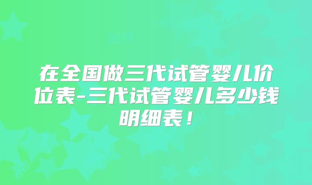 在全国做三代试管婴儿价位表-三代试管婴儿多少钱明细表！