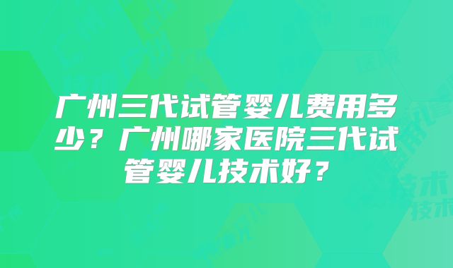 广州三代试管婴儿费用多少?广州哪家医院三代试管婴儿技术好?