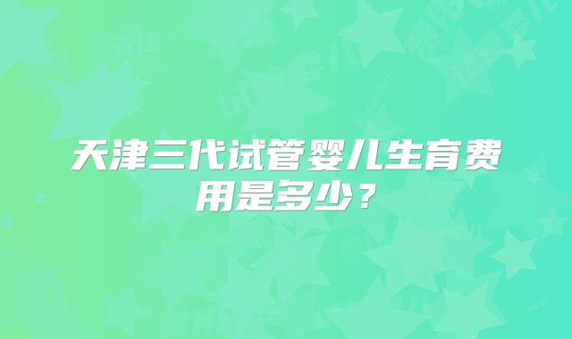 天津三代试管婴儿生育费用是多少?