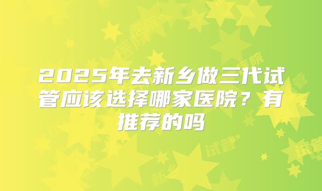 2025年去新乡做三代试管应该选择哪家医院？有推荐的吗