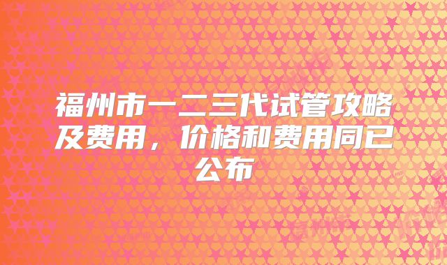 福州市一二三代试管攻略及费用，价格和费用同已公布