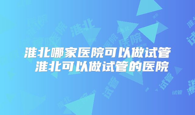 淮北哪家医院可以做试管 淮北可以做试管的医院