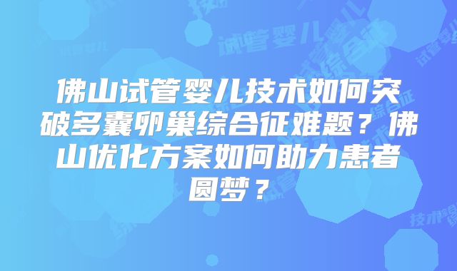 佛山试管婴儿技术如何突破多囊卵巢综合征难题?佛山优化方案如何助力患者圆梦?
