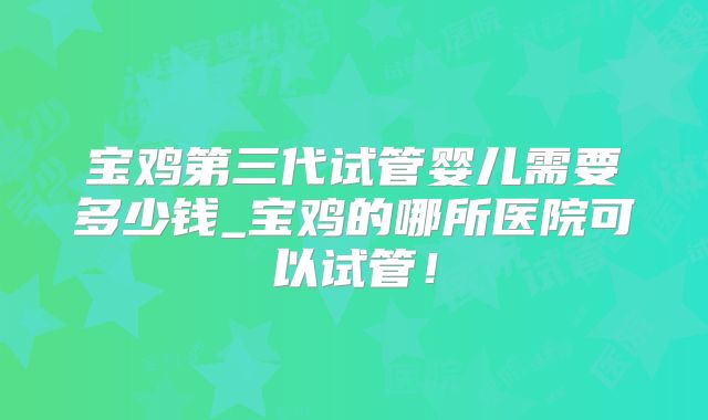 宝鸡第三代试管婴儿需要多少钱_宝鸡的哪所医院可以试管！
