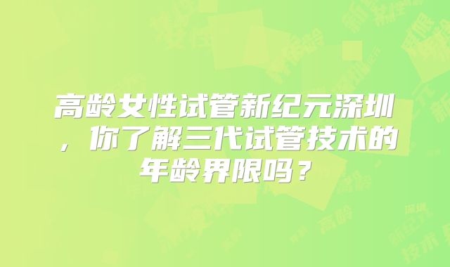 高龄女性试管新纪元深圳，你了解三代试管技术的年龄界限吗？