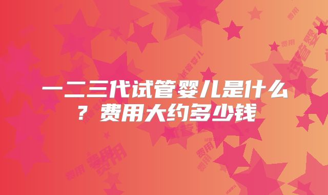 一二三代试管婴儿是什么？费用大约多少钱