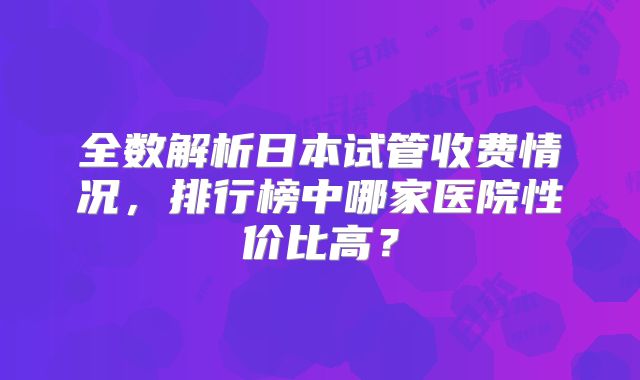全数解析日本试管收费情况,排行榜中哪家医院性价比高?