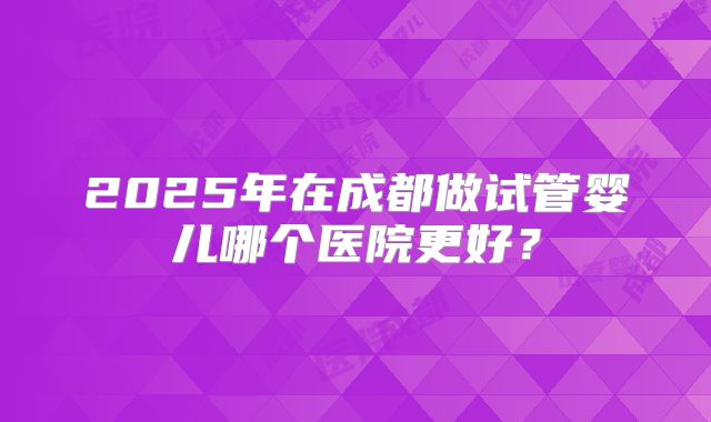 2025年在成都做试管婴儿哪个医院更好？