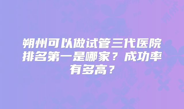 朔州可以做试管三代医院排名第一是哪家？成功率有多高？