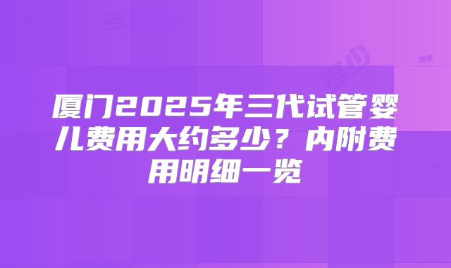 厦门2025年三代试管婴儿费用大约多少？内附费用明细一览