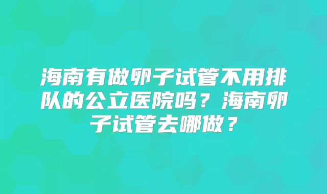 海南有做卵子试管不用排队的公立医院吗？海南卵子试管去哪做？