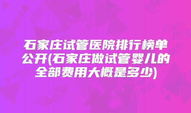 石家庄试管医院排行榜单公开(石家庄做试管婴儿的全部费用大概是多少)