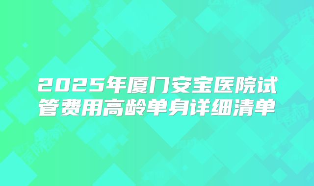 2025年厦门安宝医院试管费用高龄单身详细清单