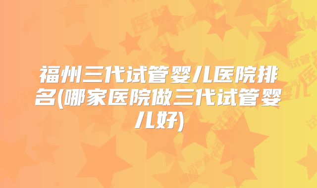 福州三代试管婴儿医院排名(哪家医院做三代试管婴儿好)