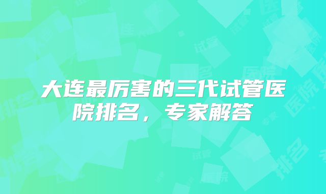 大连最厉害的三代试管医院排名,专家解答