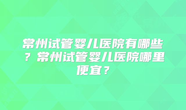 常州试管婴儿医院有哪些?常州试管婴儿医院哪里便宜?