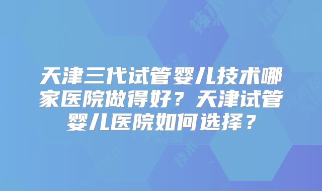 天津三代试管婴儿技术哪家医院做得好？天津试管婴儿医院如何选择？