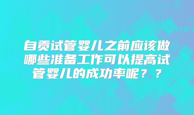 自贡试管婴儿之前应该做哪些准备工作可以提高试管婴儿的成功率呢??