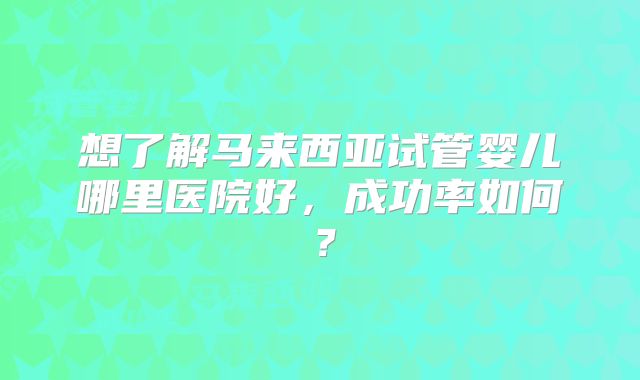 想了解马来西亚试管婴儿哪里医院好,成功率如何?