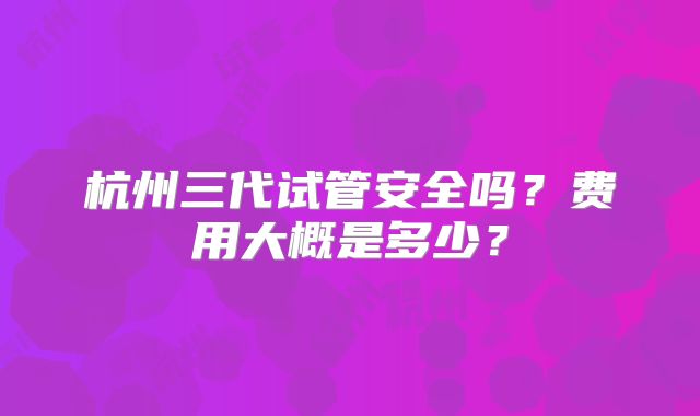 杭州三代试管安全吗?费用大概是多少?