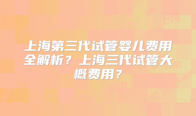 上海第三代试管婴儿费用全解析？上海三代试管大概费用？