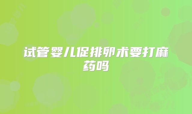试管婴儿促排卵术要打麻药吗