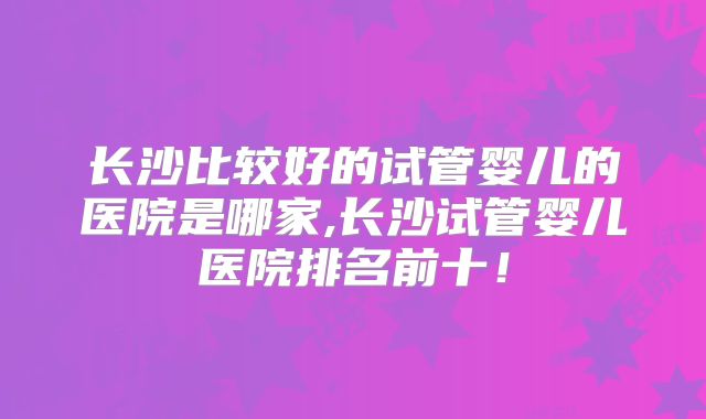 长沙比较好的试管婴儿的医院是哪家,长沙试管婴儿医院排名前十！